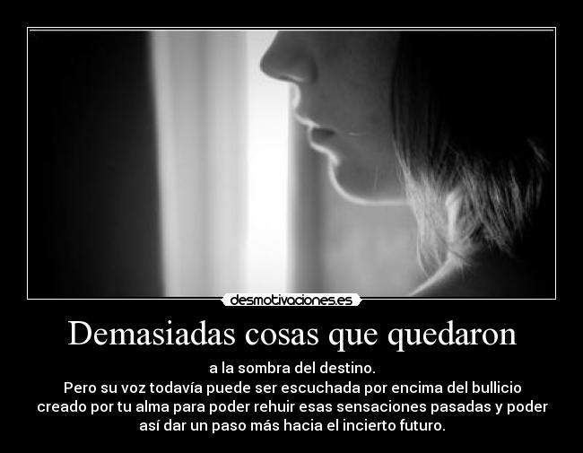 Demasiadas cosas que quedaron - a la sombra del destino.
Pero su voz todavía puede ser escuchada por encima del bullicio
creado por tu alma para poder rehuir esas sensaciones pasadas y poder
así dar un paso más hacia el incierto futuro.