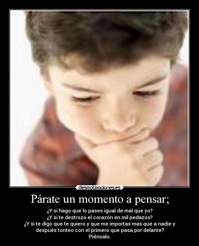 Párate un momento a pensar; - ¿Y si hago que lo pases igual de mal que yo?
¿Y si te destrozo el corazón en mil pedazos?
¿Y si te digo que te quiero y que me importas mas que a nadie y
después tonteo con el primero que pasa por delante?
Piénsalo.