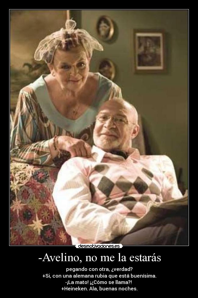 -Avelino, no me la estarás - pegando con otra, ¿verdad?
+Si, con una alemana rubia que está buenísima.
-¡La mato! ¡¿Cómo se llama?!
+Heineken. Ala, buenas noches.