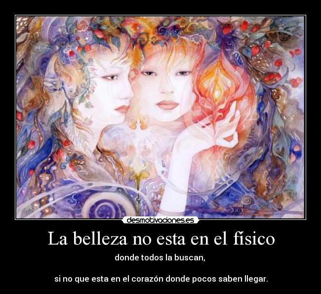 La belleza no esta en el físico - donde todos la buscan, 

si no que esta en el corazón donde pocos saben llegar.