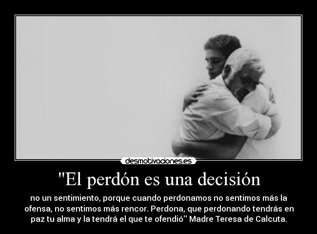 El perdón es una decisión - no un sentimiento, porque cuando perdonamos no sentimos más la
ofensa, no sentimos más rencor. Perdona, que perdonando tendrás en
paz tu alma y la tendrá el que te ofendió Madre Teresa de Calcuta.