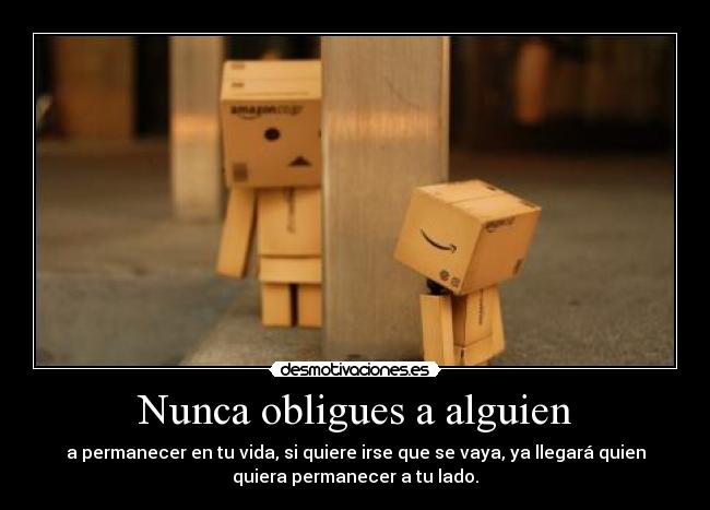 Nunca obligues a alguien - a permanecer en tu vida, si quiere irse que se vaya, ya llegará quien
quiera permanecer a tu lado.