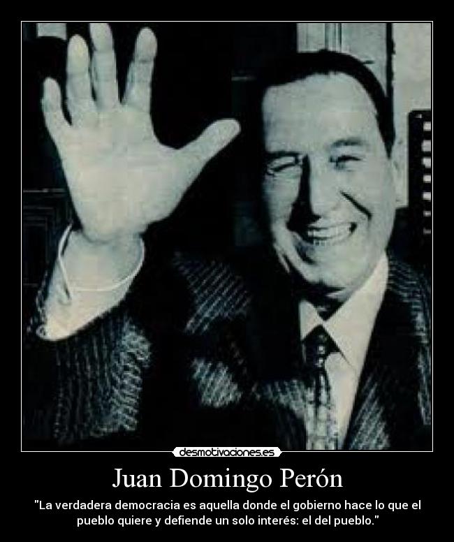 Juan Domingo Perón - La verdadera democracia es aquella donde el gobierno hace lo que el
pueblo quiere y defiende un solo interés: el del pueblo.