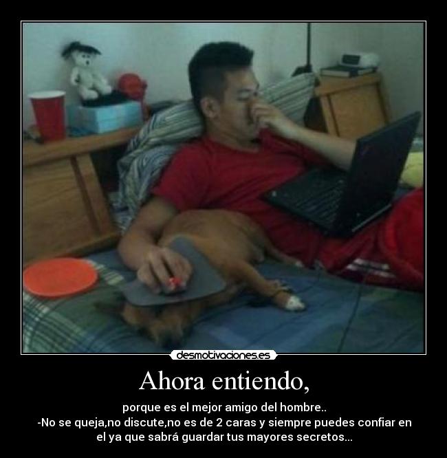 Ahora entiendo, - porque es el mejor amigo del hombre..
-No se queja,no discute,no es de 2 caras y siempre puedes confiar en
el ya que sabrá guardar tus mayores secretos...