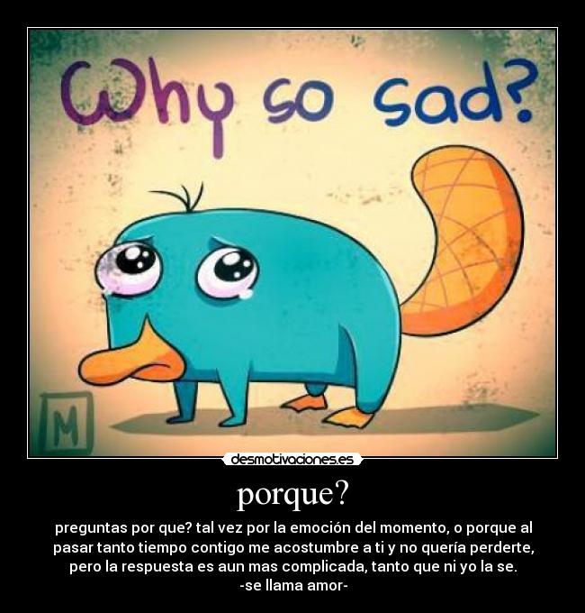 porque? - preguntas por que? tal vez por la emoción del momento, o porque al
pasar tanto tiempo contigo me acostumbre a ti y no quería perderte,
pero la respuesta es aun mas complicada, tanto que ni yo la se.
-se llama amor-