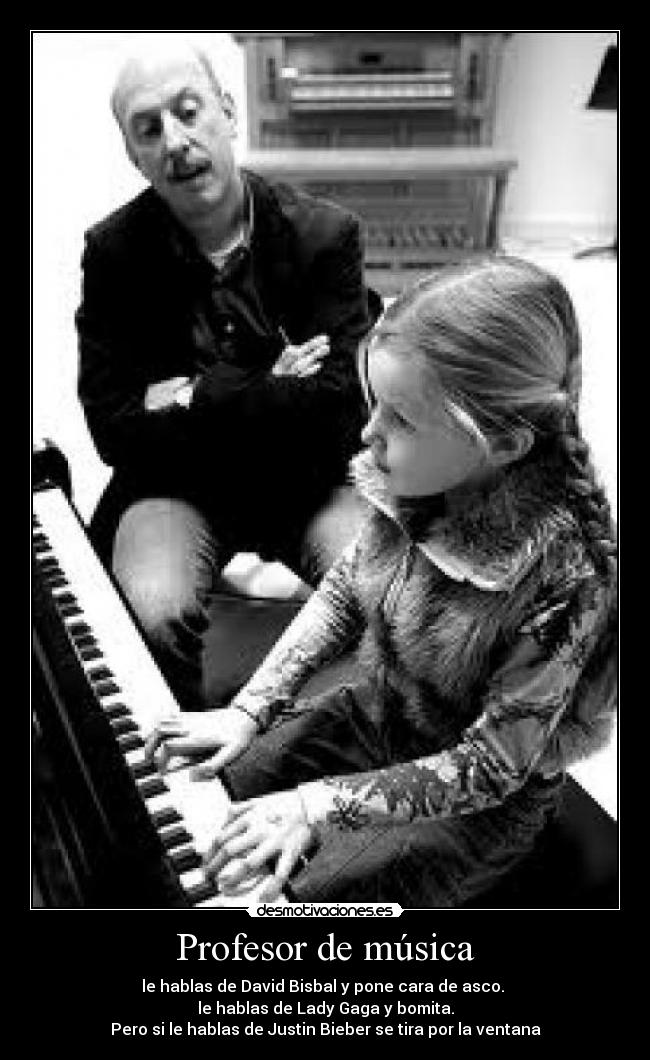Profesor de música - le hablas de David Bisbal y pone cara de asco.
le hablas de Lady Gaga y bomita.
Pero si le hablas de Justin Bieber se tira por la ventana