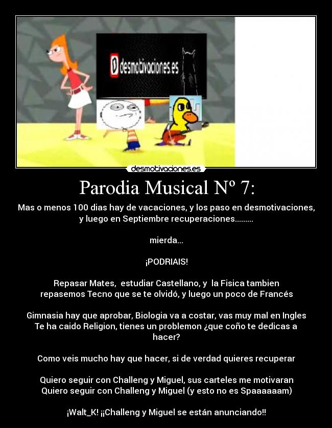 Parodia Musical Nº 7: - Mas o menos 100 dias hay de vacaciones, y los paso en desmotivaciones,
y luego en Septiembre recuperaciones.........
mierda...
¡PODRIAIS!
Repasar Mates, estudiar Castellano, y la Fisica tambien
repasemos Tecno que se te olvidó, y luego un poco de Francés
Gimnasia hay que aprobar, Biologia va a costar, vas muy mal en Ingles
Te ha caido Religion, tienes un problemon ¿que coño te dedicas a
hacer?
Como veis mucho hay que hacer, si de verdad quieres recuperar
Quiero seguir con Challeng y Miguel, sus carteles me motivaran
Quiero seguir con Challeng y Miguel (y esto no es Spaaaaaam)
¡Walt_K! ¡¡Challeng y Miguel se están anunciando!!