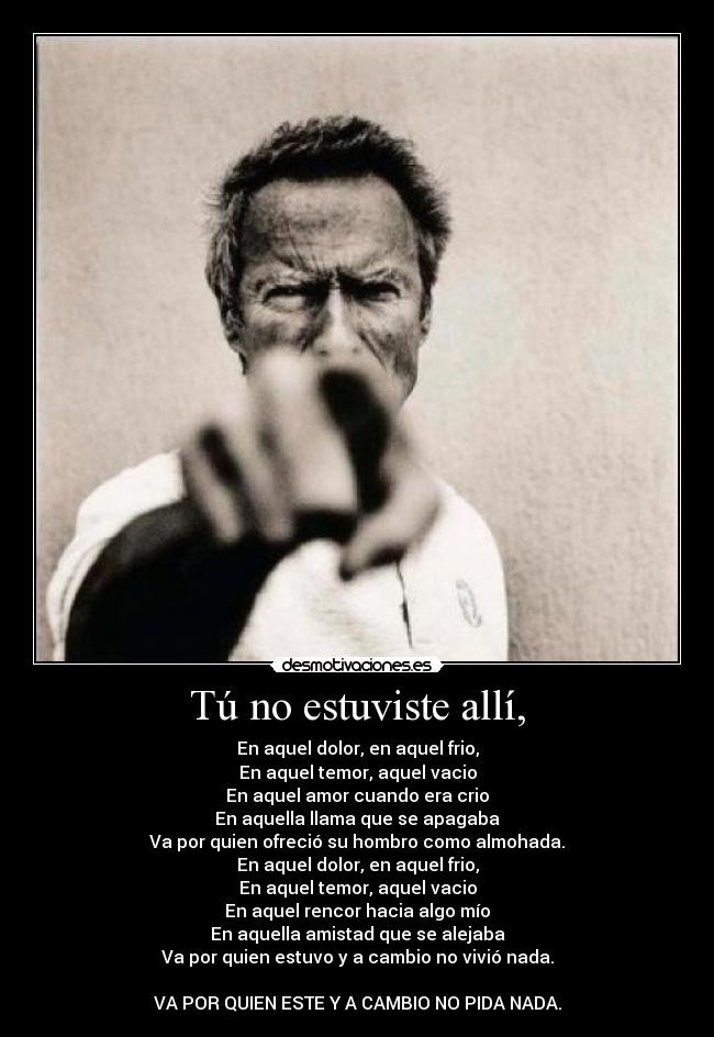 Tú no estuviste allí, - En aquel dolor, en aquel frio,
En aquel temor, aquel vacio
En aquel amor cuando era crio
En aquella llama que se apagaba
Va por quien ofreció su hombro como almohada.
En aquel dolor, en aquel frio,
En aquel temor, aquel vacio
En aquel rencor hacia algo mío
En aquella amistad que se alejaba
Va por quien estuvo y a cambio no vivió nada.

VA POR QUIEN ESTE Y A CAMBIO NO PIDA NADA.