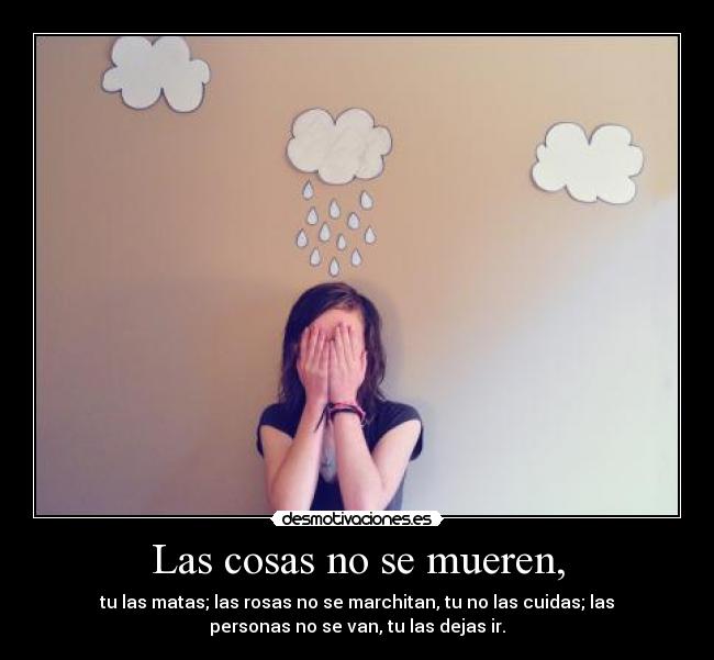 Las cosas no se mueren, - tu las matas; las rosas no se marchitan, tu no las cuidas; las
personas no se van, tu las dejas ir.
