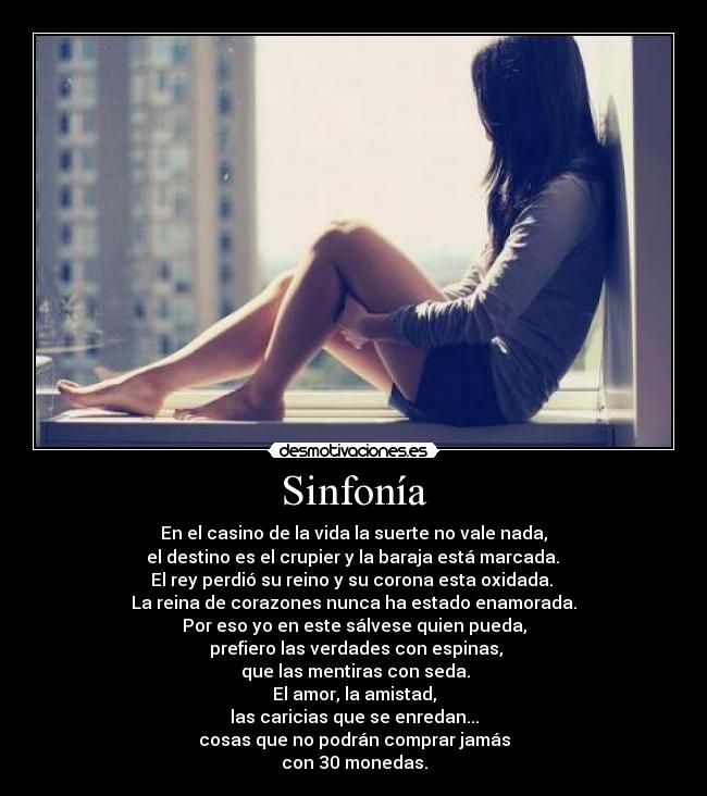 Sinfonía - En el casino de la vida la suerte no vale nada,
el destino es el crupier y la baraja está marcada.
El rey perdió su reino y su corona esta oxidada.
La reina de corazones nunca ha estado enamorada.
Por eso yo en este sálvese quien pueda,
prefiero las verdades con espinas,
que las mentiras con seda.
El amor, la amistad,
las caricias que se enredan...
cosas que no podrán comprar jamás
con 30 monedas.