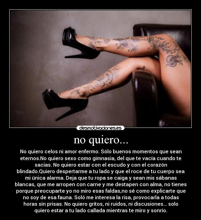 no quiero... - No quiero celos ni amor enfermo. Sólo buenos momentos que sean
eternos.No quiero sexo como gimnasia, del que te vacía cuando te
sacias. No quiero estar con el escudo y con el corazón
blindado.Quiero despertarme a tu lado y que el roce de tu cuerpo sea
mi única alarma. Deja que tu ropa se caiga y sean mis sábanas
blancas, que me arropen con carne y me destapen con alma, no tienes
porque preocuparte yo no miro esas faldas,no sé como explicarte que
no soy de esa fauna. Soló me interesa la risa, provocarla a todas
horas sin prisas. No quiero gritos, ni ruidos, ni discusiones... solo
quiero estar a tu lado callada mientras te miro y sonrío.