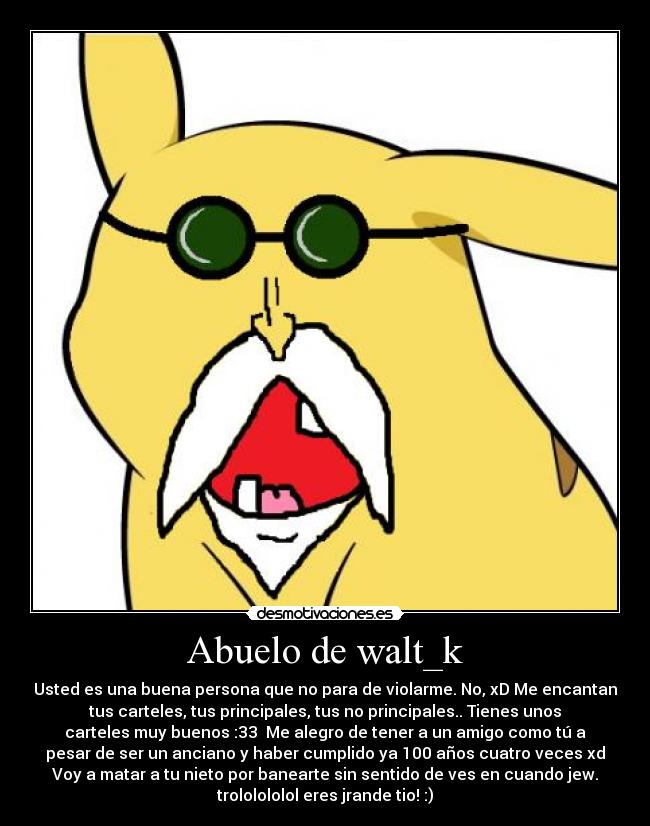 Abuelo de walt_k - Usted es una buena persona que no para de violarme. No, xD Me encantan
tus carteles, tus principales, tus no principales.. Tienes unos
carteles muy buenos :33 Me alegro de tener a un amigo como tú a
pesar de ser un anciano y haber cumplido ya 100 años cuatro veces xd
Voy a matar a tu nieto por banearte sin sentido de ves en cuando jew.
trololololol eres jrande tio! :)