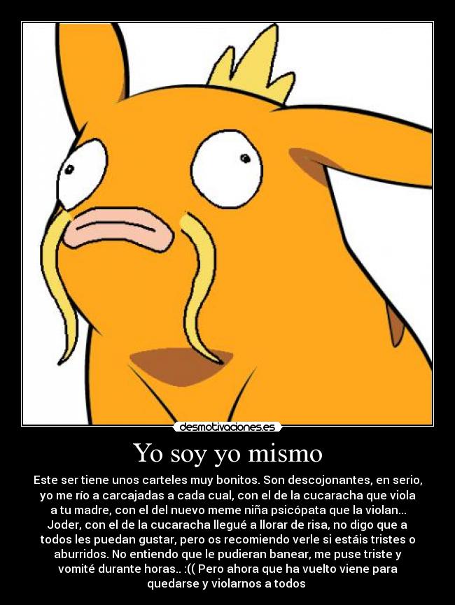 Yo soy yo mismo - Este ser tiene unos carteles muy bonitos. Son descojonantes, en serio,
yo me río a carcajadas a cada cual, con el de la cucaracha que viola
a tu madre, con el del nuevo meme niña psicópata que la violan...
Joder, con el de la cucaracha llegué a llorar de risa, no digo que a
todos les puedan gustar, pero os recomiendo verle si estáis tristes o
aburridos. No entiendo que le pudieran banear, me puse triste y
vomité durante horas.. :(( Pero ahora que ha vuelto viene para
quedarse y violarnos a todos ♥