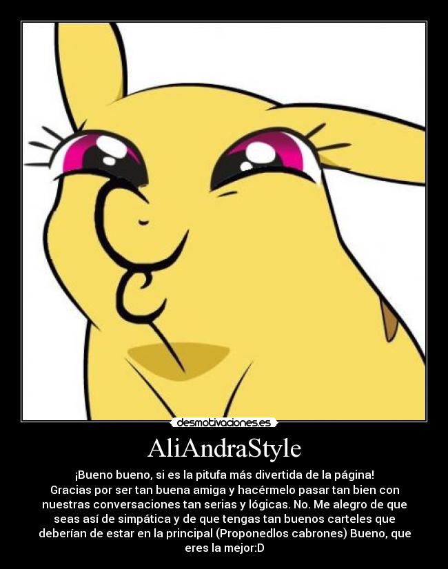 AliAndraStyle - ¡Bueno bueno, si es la pitufa más divertida de la página!
Gracias por ser tan buena amiga y hacérmelo pasar tan bien con
nuestras conversaciones tan serias y lógicas. No. Me alegro de que
seas así de simpática y de que tengas tan buenos carteles que
deberían de estar en la principal (Proponedlos cabrones) Bueno, que
eres la mejor:D