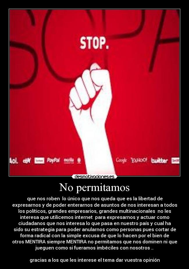 No permitamos - que nos roben  lo único que nos queda que es la libertad de
expresarnos y de poder enterarnos de asuntos de nos interesan a todos
los políticos, grandes empresarios, grandes multinacionales  no les
interesa que utilicemos internet  para expresarnos y actuar como
ciudadanos que nos interesa lo que pasa en nuestro país y cual ha
sido su estrategia para poder anularnos como personas pues cortar de
forma radical con la simple excusa de que lo hacen por el bien de
otros MENTIRA siempre MENTIRA no permitamos que nos dominen ni que
jueguen como si fueramos imbéciles con nosotros ..

gracias a los que les interese el tema dar vuestra opinión