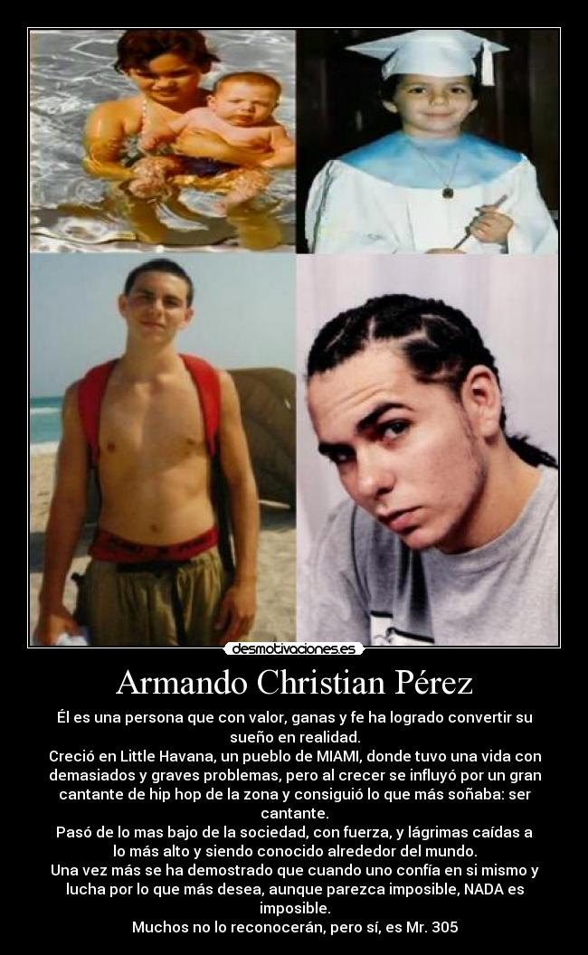 Armando Christian Pérez - Él es una persona que con valor, ganas y fe ha logrado convertir su
sueño en realidad.
Creció en Little Havana, un pueblo de MIAMI, donde tuvo una vida con
demasiados y graves problemas, pero al crecer se influyó por un gran
cantante de hip hop de la zona y consiguió lo que más soñaba: ser
cantante.
Pasó de lo mas bajo de la sociedad, con fuerza, y lágrimas caídas a
lo más alto y siendo conocido alrededor del mundo.
Una vez más se ha demostrado que cuando uno confía en si mismo y
lucha por lo que más desea, aunque parezca imposible, NADA es
imposible.
Muchos no lo reconocerán, pero sí, es Mr. 305