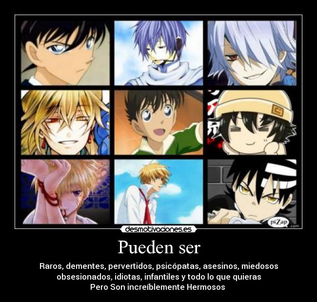 Pueden ser - Raros, dementes, pervertidos, psicópatas, asesinos, miedosos
obsesionados, idiotas, infantiles y todo lo que quieras
Pero Son increíblemente Hermosos ♥