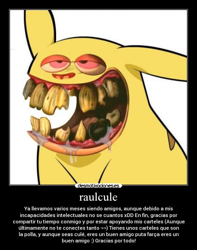 raulcule - Ya llevamos varios meses siendo amigos, aunque debido a mis
incapacidades intelectuales no se cuantos xDD En fin, gracias por
compartir tu tiempo conmigo y por estar apoyando mis carteles (Aunque
últimamente no te conectes tanto ¬¬) Tienes unos carteles que son
la polla, y aunque seas culé, eres un buen amigo puta farça eres un
buen amigo :) Gracias por todo!