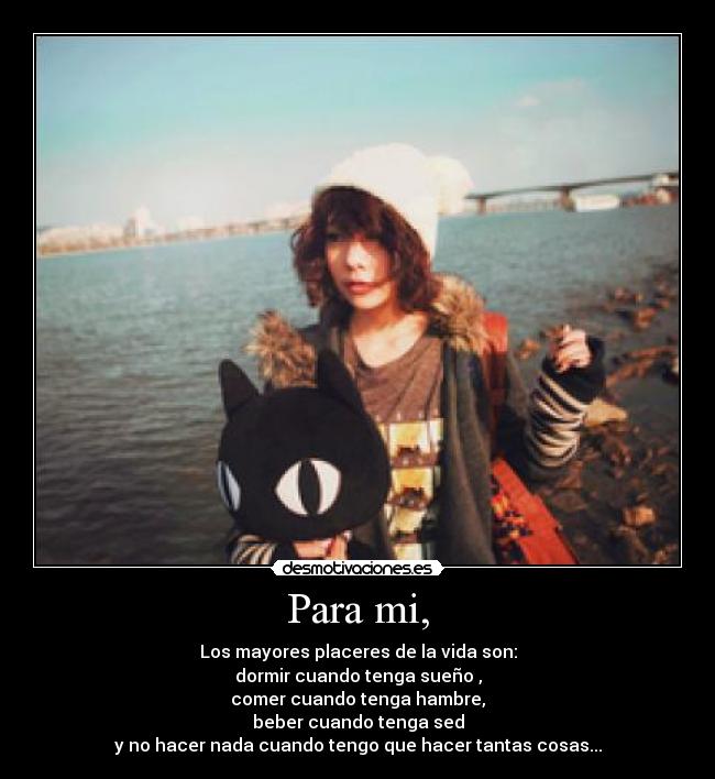 Para mi, - Los mayores placeres de la vida son:
dormir cuando tenga sueño ,
comer cuando tenga hambre,
beber cuando tenga sed
y no hacer nada cuando tengo que hacer tantas cosas...