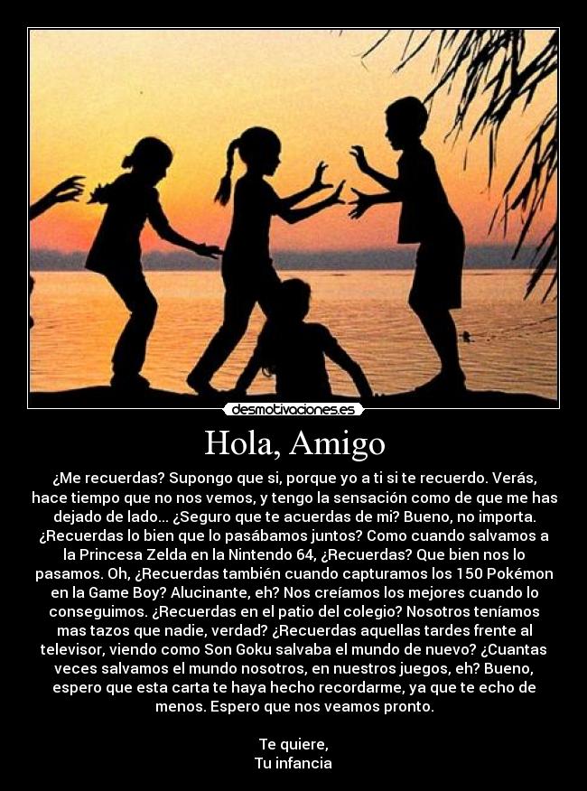 Hola, Amigo - ¿Me recuerdas? Supongo que si, porque yo a ti si te recuerdo. Verás,
hace tiempo que no nos vemos, y tengo la sensación como de que me has
dejado de lado... ¿Seguro que te acuerdas de mi? Bueno, no importa.
¿Recuerdas lo bien que lo pasábamos juntos? Como cuando salvamos a
la Princesa Zelda en la Nintendo 64, ¿Recuerdas? Que bien nos lo
pasamos. Oh, ¿Recuerdas también cuando capturamos los 150 Pokémon
en la Game Boy? Alucinante, eh? Nos creíamos los mejores cuando lo
conseguimos. ¿Recuerdas en el patio del colegio? Nosotros teníamos
mas tazos que nadie, verdad? ¿Recuerdas aquellas tardes frente al
televisor, viendo como Son Goku salvaba el mundo de nuevo? ¿Cuantas
veces salvamos el mundo nosotros, en nuestros juegos, eh? Bueno,
espero que esta carta te haya hecho recordarme, ya que te echo de
menos. Espero que nos veamos pronto.

Te quiere,
Tu infancia