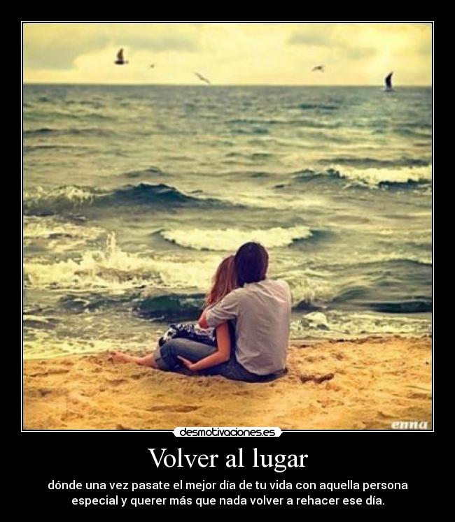 Volver al lugar - dónde una vez pasate el mejor día de tu vida con aquella persona
especial y querer más que nada volver a rehacer ese día.