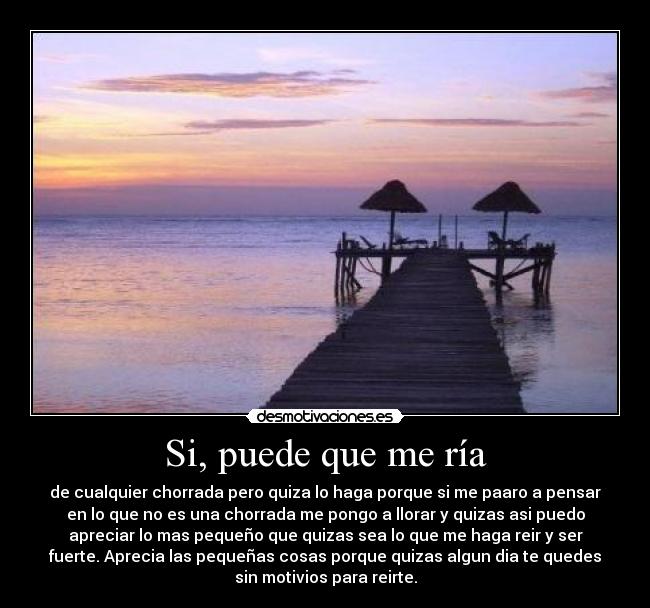 Si, puede que me ría - de cualquier chorrada pero quiza lo haga porque si me paaro a pensar
en lo que no es una chorrada me pongo a llorar y quizas asi puedo
apreciar lo mas pequeño que quizas sea lo que me haga reir y ser
fuerte. Aprecia las pequeñas cosas porque quizas algun dia te quedes
sin motivios para reirte.