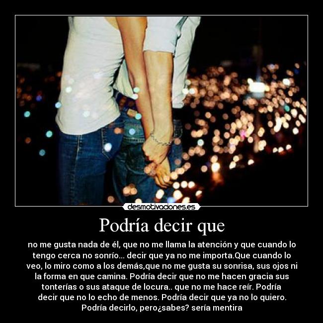 Podría decir que - no me gusta nada de él, que no me llama la atención y que cuando lo
tengo cerca no sonrío... decir que ya no me importa.Que cuando lo
veo, lo miro como a los demás,que no me gusta su sonrisa, sus ojos ni
la forma en que camina. Podría decir que no me hacen gracia sus
tonterías o sus ataque de locura.. que no me hace reír. Podría
decir que no lo echo de menos. Podría decir que ya no lo quiero.
Podría decirlo, pero¿sabes? sería mentira