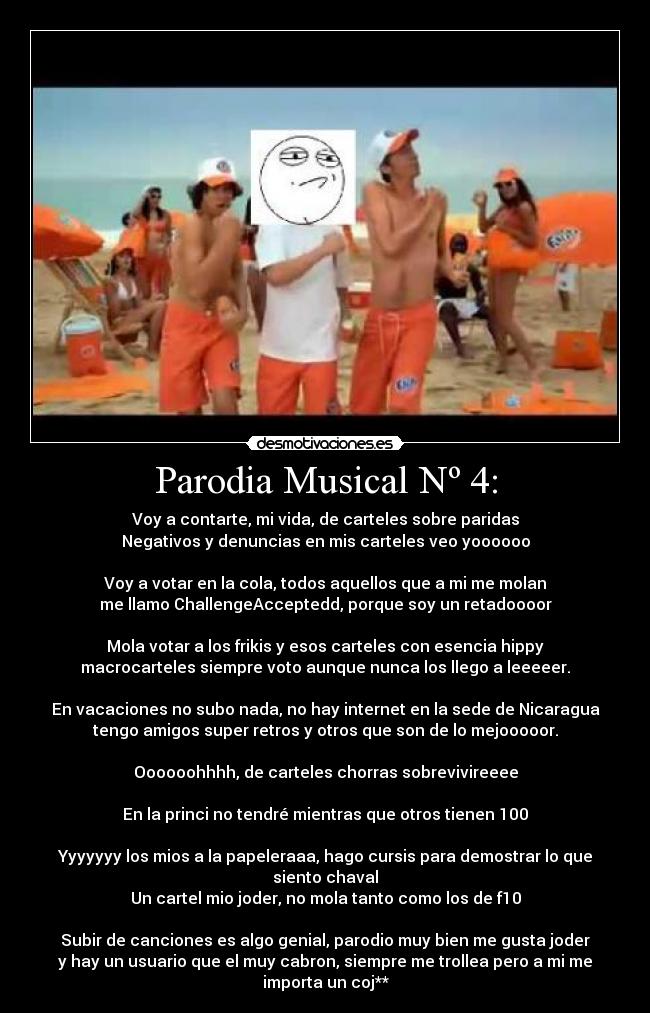Parodia Musical Nº 4: - Voy a contarte, mi vida, de carteles sobre paridas
Negativos y denuncias en mis carteles veo yoooooo
Voy a votar en la cola, todos aquellos que a mi me molan
me llamo ChallengeAcceptedd, porque soy un retadoooor
Mola votar a los frikis y esos carteles con esencia hippy
macrocarteles siempre voto aunque nunca los llego a leeeeer.
En vacaciones no subo nada, no hay internet en la sede de Nicaragua
tengo amigos super retros y otros que son de lo mejooooor.
Oooooohhhh, de carteles chorras sobrevivireeee
En la princi no tendré mientras que otros tienen 100
Yyyyyyy los mios a la papeleraaa, hago cursis para demostrar lo que
siento chaval
Un cartel mio joder, no mola tanto como los de f10
Subir de canciones es algo genial, parodio muy bien me gusta joder
y hay un usuario que el muy cabron, siempre me trollea pero a mi me
importa un coj**