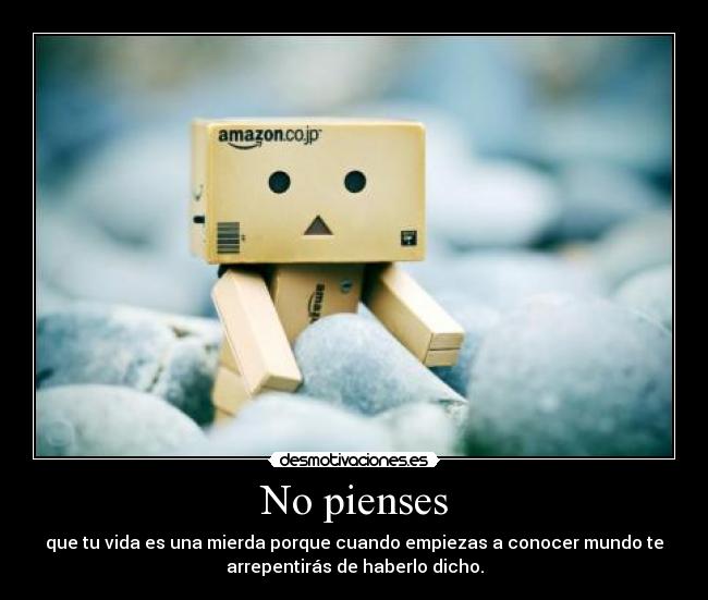 No pienses - que tu vida es una mierda porque cuando empiezas a conocer mundo te
arrepentirás de haberlo dicho.