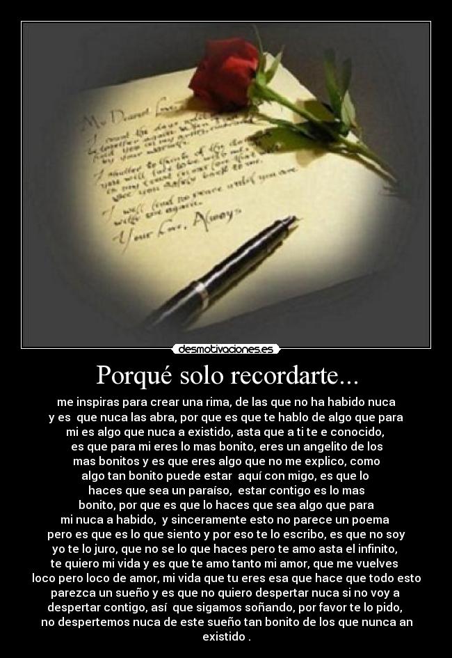 Porqué solo recordarte... - me inspiras para crear una rima, de las que no ha habido nuca
y es que nuca las abra, por que es que te hablo de algo que para
mi es algo que nuca a existido, asta que a ti te e conocido,
es que para mi eres lo mas bonito, eres un angelito de los
mas bonitos y es que eres algo que no me explico, como
algo tan bonito puede estar aquí con migo, es que lo
haces que sea un paraíso, estar contigo es lo mas
bonito, por que es que lo haces que sea algo que para
mi nuca a habido, y sinceramente esto no parece un poema
pero es que es lo que siento y por eso te lo escribo, es que no soy
yo te lo juro, que no se lo que haces pero te amo asta el infinito,
te quiero mi vida y es que te amo tanto mi amor, que me vuelves
loco pero loco de amor, mi vida que tu eres esa que hace que todo esto
parezca un sueño y es que no quiero despertar nuca si no voy a
despertar contigo, así que sigamos soñando, por favor te lo pido,
no despertemos nuca de este sueño tan bonito de los que nunca an existido .