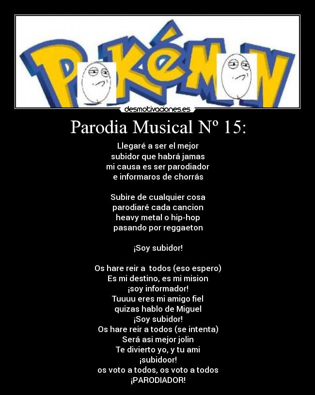 Parodia Musical Nº 15: - Llegaré a ser el mejor
subidor que habrá jamas
mi causa es ser parodiador
e informaros de chorrás
Subire de cualquier cosa
parodiaré cada cancion
heavy metal o hip-hop
pasando por reggaeton
¡Soy subidor!
Os hare reir a todos (eso espero)
Es mi destino, es mi mision
¡soy informador!
Tuuuu eres mi amigo fiel
quizas hablo de Miguel
¡Soy subidor!
Os hare reir a todos (se intenta)
Será asi mejor jolin
Te divierto yo, y tu ami
¡subidoor!
os voto a todos, os voto a todos
¡PARODIADOR!