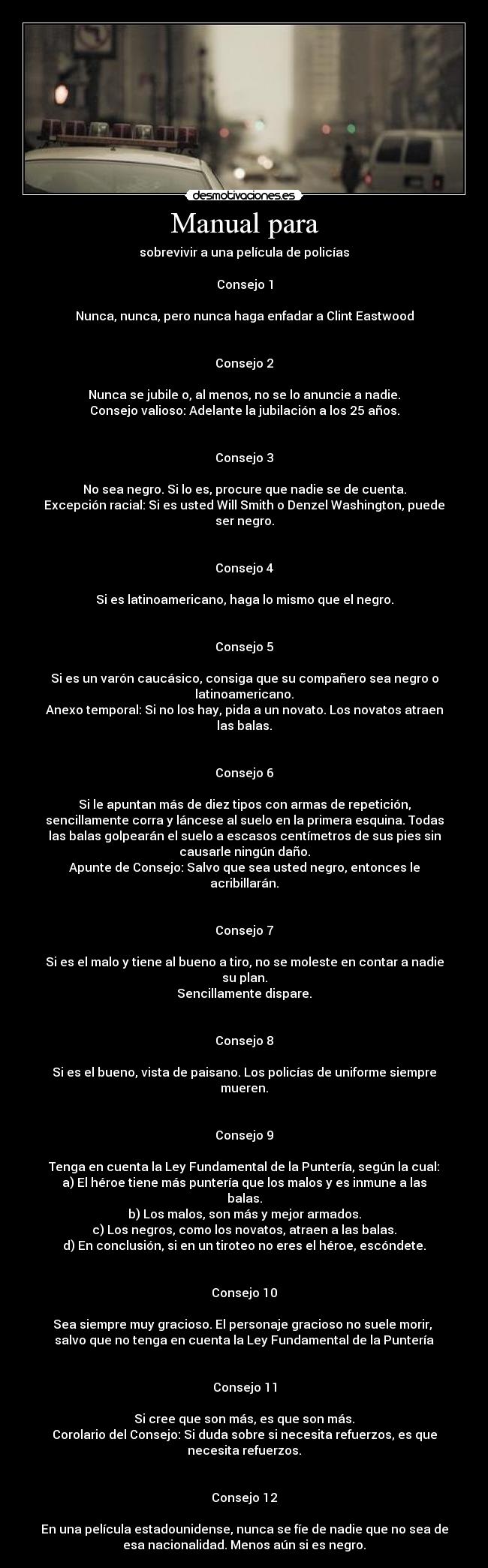 Manual para - sobrevivir a una película de policías

Consejo 1

Nunca, nunca, pero nunca haga enfadar a Clint Eastwood


Consejo 2

Nunca se jubile o, al menos, no se lo anuncie a nadie.
Consejo valioso: Adelante la jubilación a los 25 años.


Consejo 3

No sea negro. Si lo es, procure que nadie se de cuenta.
Excepción racial: Si es usted Will Smith o Denzel Washington, puede
ser negro.


Consejo 4

Si es latinoamericano, haga lo mismo que el negro.


Consejo 5

Si es un varón caucásico, consiga que su compañero sea negro o
latinoamericano.
Anexo temporal: Si no los hay, pida a un novato. Los novatos atraen
las balas.


Consejo 6

Si le apuntan más de diez tipos con armas de repetición,
sencillamente corra y láncese al suelo en la primera esquina. Todas
las balas golpearán el suelo a escasos centímetros de sus pies sin
causarle ningún daño.
Apunte de Consejo: Salvo que sea usted negro, entonces le
acribillarán.


Consejo 7

Si es el malo y tiene al bueno a tiro, no se moleste en contar a nadie
su plan.
Sencillamente dispare.


Consejo 8

Si es el bueno, vista de paisano. Los policías de uniforme siempre
mueren.


Consejo 9

Tenga en cuenta la Ley Fundamental de la Puntería, según la cual:
a) El héroe tiene más puntería que los malos y es inmune a las
balas.
b) Los malos, son más y mejor armados.
c) Los negros, como los novatos, atraen a las balas.
d) En conclusión, si en un tiroteo no eres el héroe, escóndete.


Consejo 10

Sea siempre muy gracioso. El personaje gracioso no suele morir, 
salvo que no tenga en cuenta la Ley Fundamental de la Puntería


Consejo 11

Si cree que son más, es que son más.
Corolario del Consejo: Si duda sobre si necesita refuerzos, es que
necesita refuerzos.


Consejo 12

En una película estadounidense, nunca se fíe de nadie que no sea de
esa nacionalidad. Menos aún si es negro.