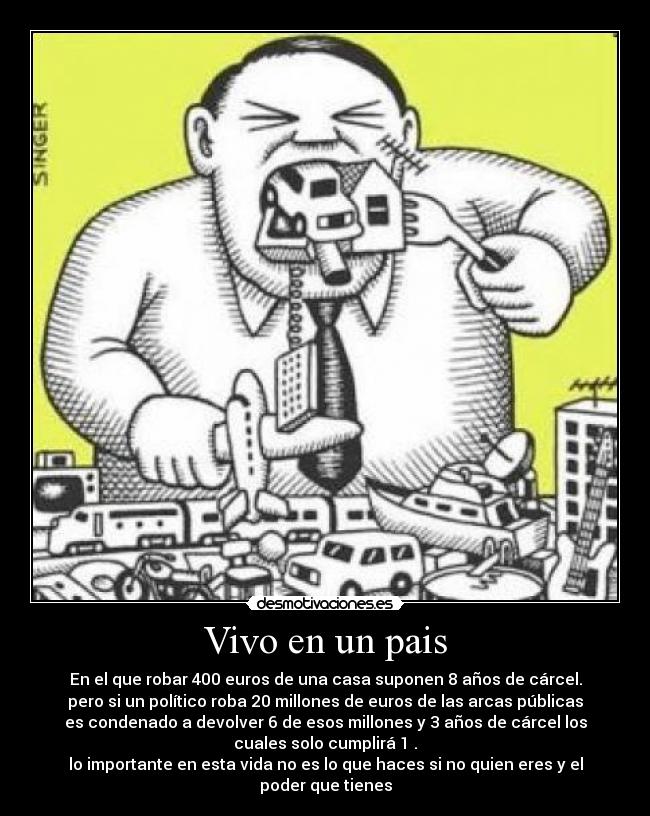 Vivo en un pais - En el que robar 400 euros de una casa suponen 8 años de cárcel.
pero si un político roba 20 millones de euros de las arcas públicas
es condenado a devolver 6 de esos millones y 3 años de cárcel los
cuales solo cumplirá 1 .
lo importante en esta vida no es lo que haces si no quien eres y el
poder que tienes
