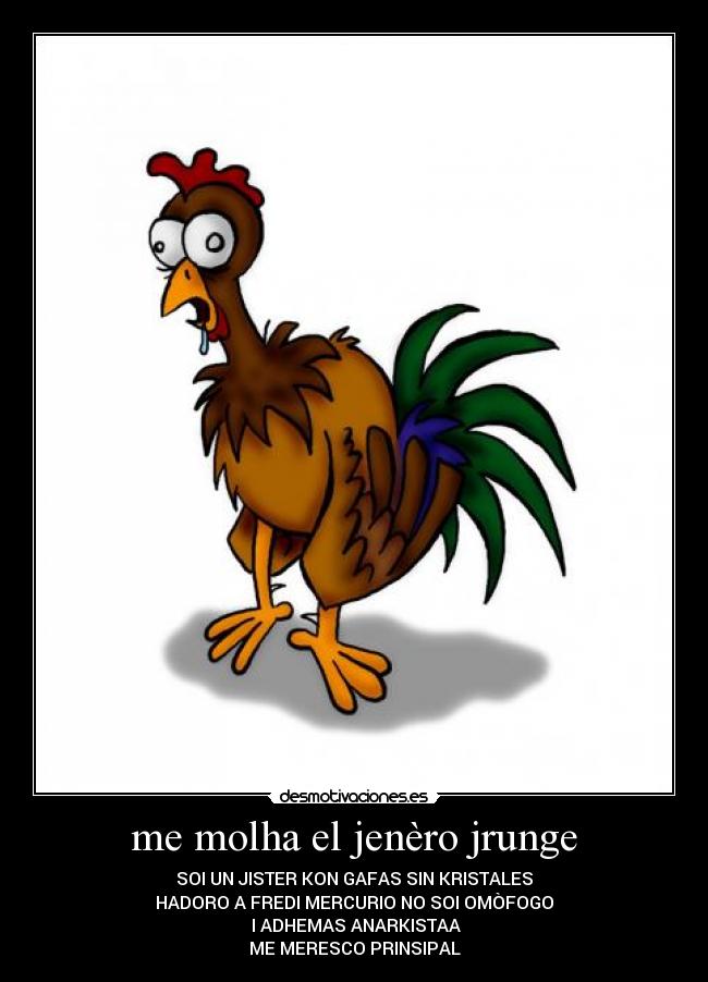 me molha el jenèro jrunge - SOI UN JISTER KON GAFAS SIN KRISTALES
HADORO A FREDI MERCURIO NO SOI OMÒFOGO
I ADHEMAS ANARKISTAA
ME MERESCO PRINSIPAL