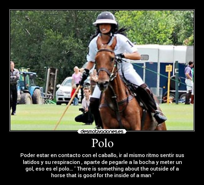 Polo - Poder estar en contacto con el caballo, ir al mismo ritmo sentir sus
latidos y su respiracion , aparte de pegarle a la bocha y meter un
gol, eso es el polo...	 There is something about the outside of a
horse that is good for the inside of a man 