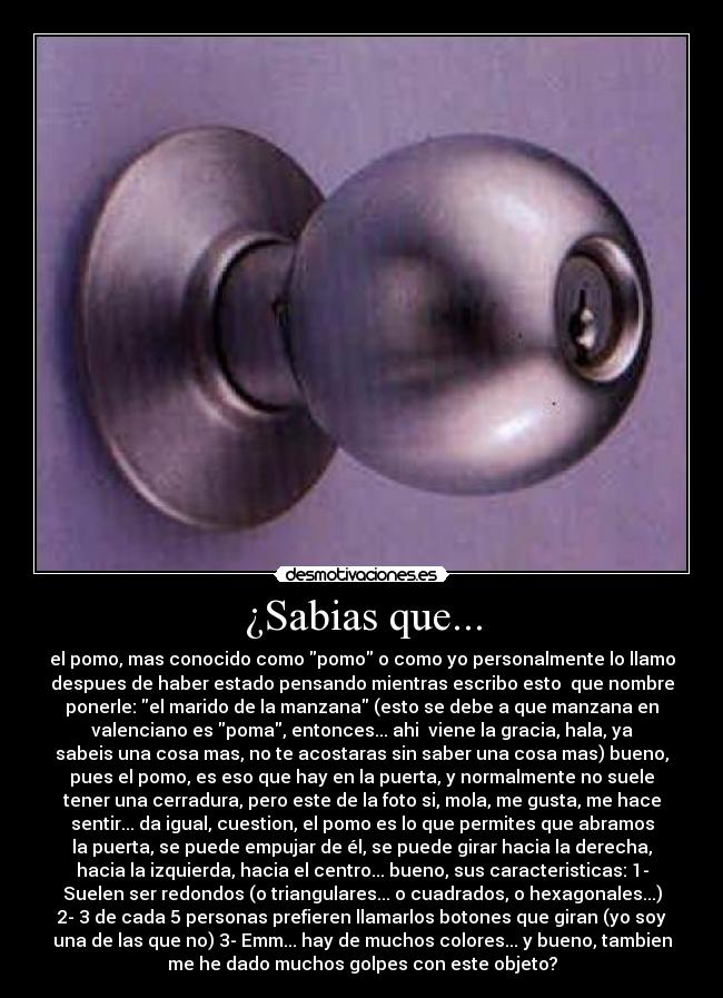 ¿Sabias que... - el pomo, mas conocido como pomo o como yo personalmente lo llamo
despues de haber estado pensando mientras escribo esto  que nombre
ponerle: el marido de la manzana (esto se debe a que manzana en
valenciano es poma, entonces... ahi  viene la gracia, hala, ya
sabeis una cosa mas, no te acostaras sin saber una cosa mas) bueno,
pues el pomo, es eso que hay en la puerta, y normalmente no suele
tener una cerradura, pero este de la foto si, mola, me gusta, me hace
sentir... da igual, cuestion, el pomo es lo que permites que abramos
la puerta, se puede empujar de él, se puede girar hacia la derecha,
hacia la izquierda, hacia el centro... bueno, sus caracteristicas: 1-
Suelen ser redondos (o triangulares... o cuadrados, o hexagonales...)
2- 3 de cada 5 personas prefieren llamarlos botones que giran (yo soy
una de las que no) 3- Emm... hay de muchos colores... y bueno, tambien
me he dado muchos golpes con este objeto?