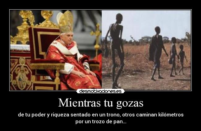 Mientras tu gozas - de tu poder y riqueza sentado en un trono, otros caminan kilómetros
por un trozo de pan...
