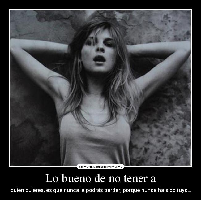 Lo bueno de no tener a - quien quieres, es que nunca le podrás perder, porque nunca ha sido tuyo...