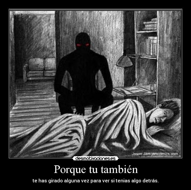 Porque tu también - te has girado alguna vez para ver si tenias algo detrás.