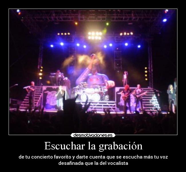 Escuchar la grabación - de tu concierto favorito y darte cuenta que se escucha más tu voz
desafinada que la del vocalista