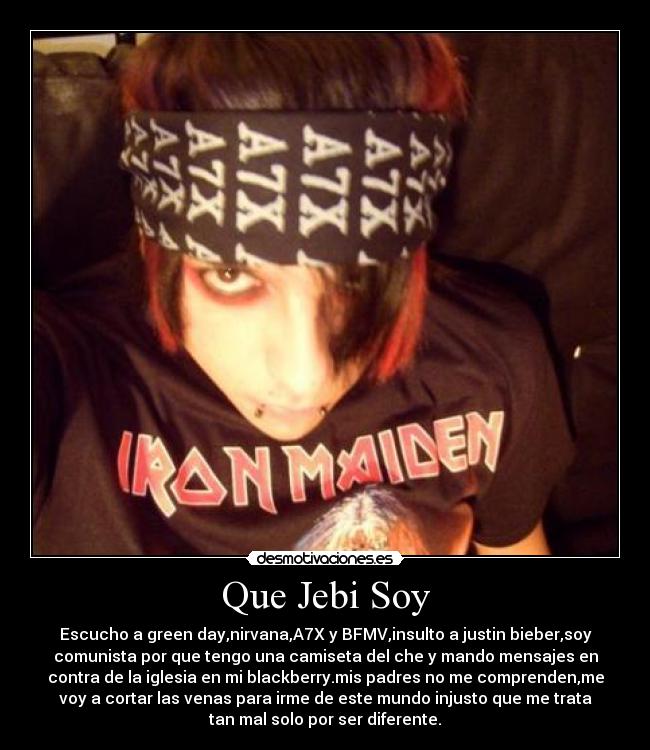 Que Jebi Soy - Escucho a green day,nirvana,A7X y BFMV,insulto a justin bieber,soy
comunista por que tengo una camiseta del che y mando mensajes en
contra de la iglesia en mi blackberry.mis padres no me comprenden,me
voy a cortar las venas para irme de este mundo injusto que me trata
tan mal solo por ser diferente.