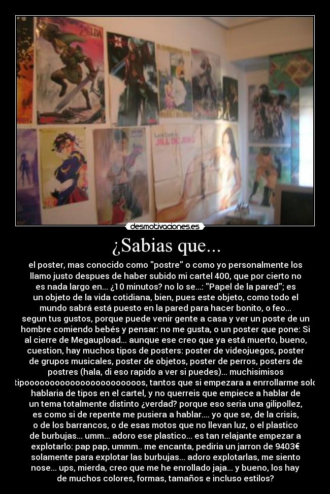 ¿Sabias que... - el poster, mas conocido como postre o como yo personalmente los
llamo justo despues de haber subido mi cartel 400, que por cierto no
es nada largo en... ¿10 minutos? no lo se...: Papel de la pared; es
un objeto de la vida cotidiana, bien, pues este objeto, como todo el
mundo sabrá está puesto en la pared para hacer bonito, o feo...
segun tus gustos, porque puede venir gente a casa y ver un poste de un
hombre comiendo bebés y pensar: no me gusta, o un poster que pone: Si
al cierre de Megaupload... aunque ese creo que ya está muerto, bueno,
cuestion, hay muchos tipos de posters: poster de videojuegos, poster
de grupos musicales, poster de objetos, poster de perros, posters de
postres (hala, di eso rapido a ver si puedes)... muchisimisos
tipooooooooooooooooooooooos, tantos que si empezara a enrrollarme solo
hablaria de tipos en el cartel, y no querreis que empiece a hablar de
un tema totalmente distinto ¿verdad? porque eso seria una gilipollez,
es como si de repente me pusiera a hablar.... yo que se, de la crisis,
o de los barrancos, o de esas motos que no llevan luz, o el plastico
de burbujas... umm... adoro ese plastico... es tan relajante empezar a
explotarlo: pap pap, ummm.. me encanta, pediria un jarron de 9403€
solamente para explotar las burbujas... adoro explotarlas, me siento
nose... ups, mierda, creo que me he enrollado jaja... y bueno, los hay
de muchos colores, formas, tamaños e incluso estilos?