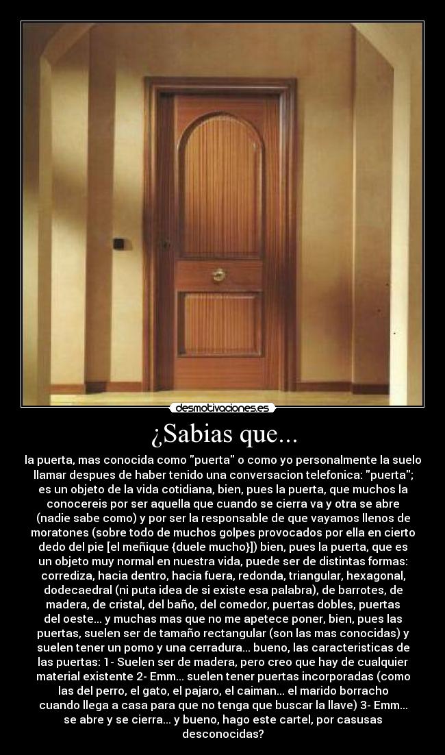 ¿Sabias que... - la puerta, mas conocida como puerta o como yo personalmente la suelo
llamar despues de haber tenido una conversacion telefonica: puerta;
es un objeto de la vida cotidiana, bien, pues la puerta, que muchos la
conocereis por ser aquella que cuando se cierra va y otra se abre
(nadie sabe como) y por ser la responsable de que vayamos llenos de
moratones (sobre todo de muchos golpes provocados por ella en cierto
dedo del pie [el meñique {duele mucho}]) bien, pues la puerta, que es
un objeto muy normal en nuestra vida, puede ser de distintas formas:
corrediza, hacia dentro, hacia fuera, redonda, triangular, hexagonal,
dodecaedral (ni puta idea de si existe esa palabra), de barrotes, de
madera, de cristal, del baño, del comedor, puertas dobles, puertas
del oeste... y muchas mas que no me apetece poner, bien, pues las
puertas, suelen ser de tamaño rectangular (son las mas conocidas) y
suelen tener un pomo y una cerradura... bueno, las caracteristicas de
las puertas: 1- Suelen ser de madera, pero creo que hay de cualquier
material existente 2- Emm... suelen tener puertas incorporadas (como
las del perro, el gato, el pajaro, el caiman... el marido borracho
cuando llega a casa para que no tenga que buscar la llave) 3- Emm...
se abre y se cierra... y bueno, hago este cartel, por casusas
desconocidas?