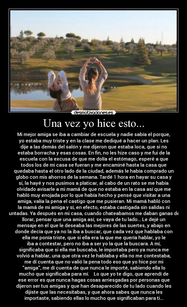 Una vez yo hice esto... - Mi mejor amiga se iba a cambiar de escuela y nadie sabía el porque,
yo estaba muy triste y en la clase me dediqué a hacer un plan. Les
dije a las demás del salón y me dijeron que estaba loca, que si no
estaba borracha y esas cosas. En fin, no les hize caso y me fui de la
escuela con la excusa de que me dolía el estómago, esperé a que
todos los de mi casa se fueran y me encaminé hasta la casa que
quedaba hasta el otro lado de la ciudad, además le había comprado un
globo con mis ahorros de la semana. Tardé 1 hora en hayar su casa y
si, la hayé y nos pusimos a platicar, al cabo de un rato se me había
olvidado avisarle a mi mamá de que no estaba en la casa así que me
habló muy enojada por lo que había hecho y pensé que visitar a una
amiga, valía la pena el castigo que me pusieran. Mi mamá habló con
la mamá de mi amiga y sí, en efecto, estaba castigada sin salidas ni
juntadas. Ya después en mi casa, cuando chateabamos me daban ganas de
llorar, pensar que una amiga así, se vaya de tu lado... Le dejé un
mensaje en el que le deseaba las mejores de las suertes, y abajo en
donde decía que ya no la iba a buscar, que cada vez que hablaba con
ella me ponía triste, que si ella era la que me quería hablar, yo le
iba a contestar, pero no iba a ser yo la que la buscara. A mí,
significaba que si ella me buscaba, le importaba pero ya nunca me
volvió a hablar, una que otra vez le hablaba y ella no me contestaba,
me dí cuenta que no valió la pena todo eso que yo hice por mi
amiga, me dí cuenta de que nunca le importé, sabiendo ella lo
mucho que significaba para mí. Lo que yo te digo, que aprendí de
ese error es que nunca hagas cosas arriesgadas por personas que
dijeron ser tus amigas y que han desaparecido de tu lado cuando les
dijiste que las necesitabas, y que ahora sabes que nunca les
importaste, sabiendo ellas lo mucho que significaban para ti...