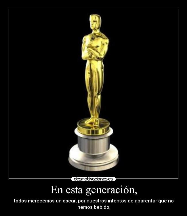 En esta generación, - todos merecemos un oscar, por nuestros intentos de aparentar que no hemos bebido.