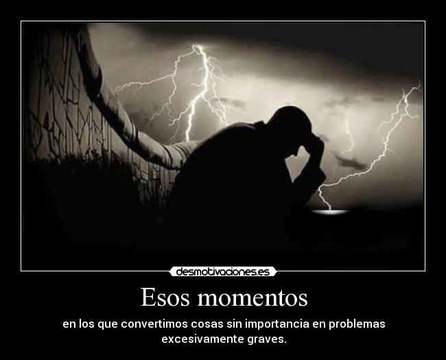 Esos momentos - en los que convertimos cosas sin importancia en problemas excesivamente graves.