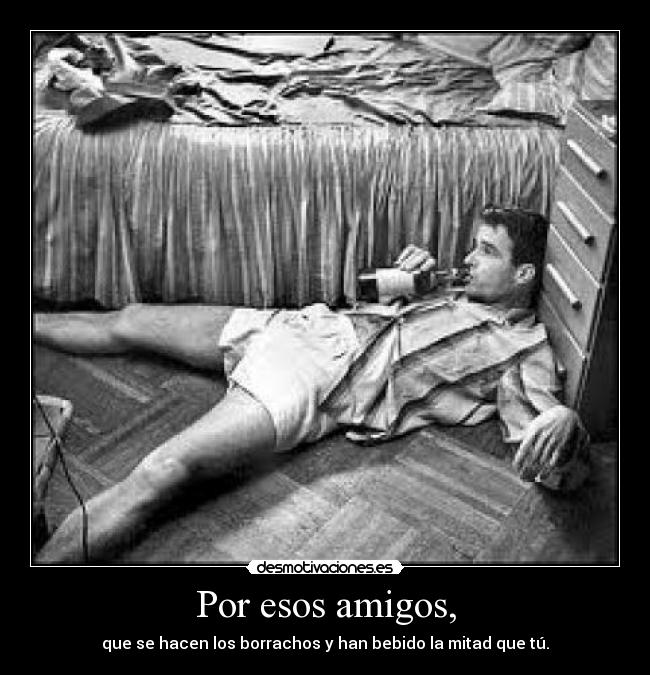 Por esos amigos, - que se hacen los borrachos y han bebido la mitad que tú.