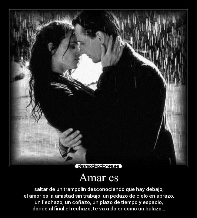 Amar es - saltar de un trampolín desconociendo que hay debajo,
el amor es la amistad sin trabajo, un pedazo de cielo en abrazo,
un flechazo, un coñazo, un plazo de tiempo y espacio,
donde al final el rechazo, te va a doler como un balazo...