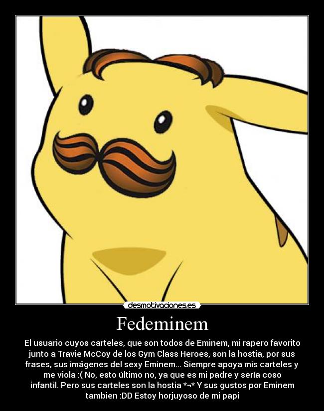 Fedeminem - El usuario cuyos carteles, que son todos de Eminem, mi rapero favorito
junto a Travie McCoy de los Gym Class Heroes, son la hostia, por sus
frases, sus imágenes del sexy Eminem... Siempre apoya mis carteles y
me viola :( No, esto último no, ya que es mi padre y sería coso
infantil. Pero sus carteles son la hostia *¬* Y sus gustos por Eminem
tambien :DD Estoy horjuyoso de mi papi