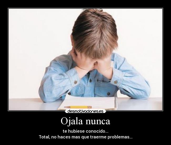 Ojala nunca - te hubiese conocido...
Total, no haces mas que traerme problemas...
